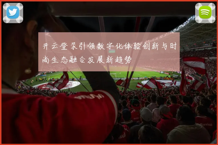 开云登录引领数字化体验创新与时尚生态融合发展新趋势