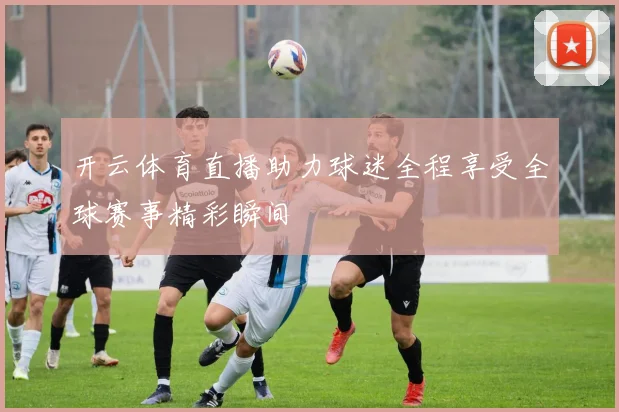 开云体育直播助力球迷全程享受全球赛事精彩瞬间